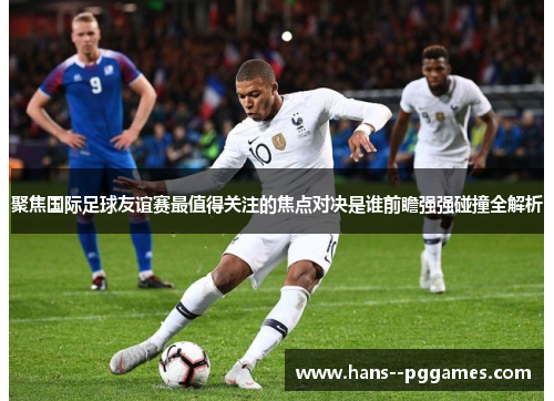 聚焦国际足球友谊赛最值得关注的焦点对决是谁前瞻强强碰撞全解析 聚焦国际足球友谊赛最值得关注的焦点对决是谁前瞻强强碰撞全解析