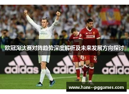 欧冠淘汰赛对阵趋势深度解析及未来发展方向探讨 欧冠淘汰赛对阵趋势深度解析及未来发展方向探讨