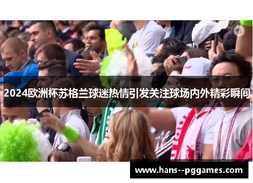2024欧洲杯苏格兰球迷热情引发关注球场内外精彩瞬间 2024欧洲杯苏格兰球迷热情引发关注球场内外精彩瞬间