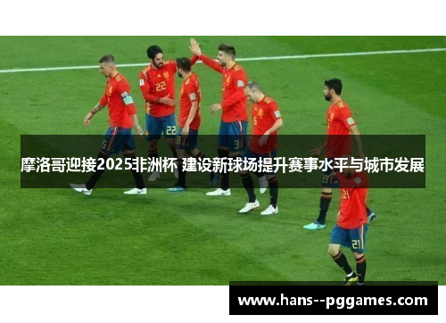 摩洛哥迎接2025非洲杯 建设新球场提升赛事水平与城市发展 摩洛哥迎接2025非洲杯 建设新球场提升赛事水平与城市发展